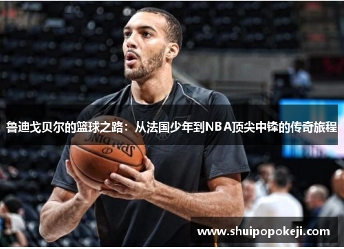 鲁迪戈贝尔的篮球之路：从法国少年到NBA顶尖中锋的传奇旅程