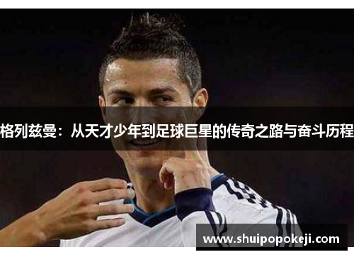 格列兹曼：从天才少年到足球巨星的传奇之路与奋斗历程